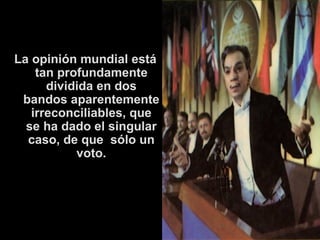 La opinión mundial está tan profundamente dividida en dos bandos aparentemente irreconciliables, que se ha dado el singular caso, de que  sólo un voto. 