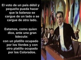 El voto de un país débil y pequeño pueda hacer que la balanza se cargue de un lado o se cargue de otro lado. Estamos, como quien dice, ante una gran báscula:  con un platillo ocupado por los Verdes y con otro platillo ocupado por los Colorados. 