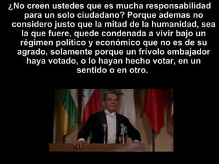 ¿No creen ustedes que es mucha responsabilidad para un solo ciudadano? Porque ademas no considero justo que la mitad de la humanidad, sea la que fuere, quede condenada a vivir bajo un régimen político y económico que no es de su agrado, solamente porque un frívolo embajador haya votado, o lo hayan hecho votar ,  en un sentido o en otro .  
