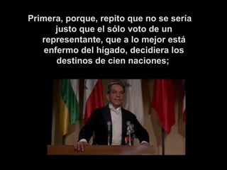 Primera, porque, repito que no se sería justo que el sólo voto de un representante, que a lo mejor está enfermo del hígado, decidiera los destinos de cien naciones;   