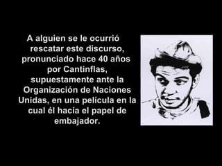 A alguien se le ocurrió rescatar este discurso, pronunciado hace 40 años  por Cantinflas, supuestamente ante la Organización de Naciones Unidas, en una película en la cual él hacía el papel de embajador. 
