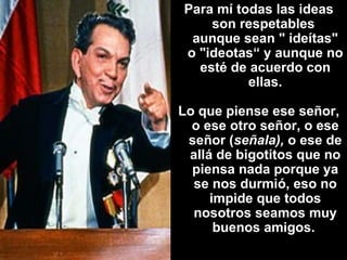 Para mí todas las ideas son respetables  aunque sean " ideítas" o "ideotas“ y aunque no esté de acuerdo con ellas. Lo que piense ese señor, o ese otro señor, o ese señor ( señala),  o ese de allá de bigotitos que no piensa nada porque ya se nos durmió, eso no impide que todos nosotros seamos muy buenos amigos.   