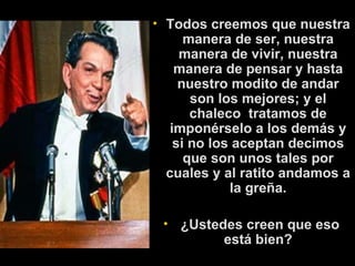 Todos creemos que nuestra manera de ser, nuestra manera de vivir, nuestra manera de pensar y hasta nuestro modito de andar son los mejores; y el chaleco  tratamos de imponérselo a los demás y si no los aceptan decimos que son unos tales por cuales y al ratito andamos a la greña.   ¿Ustedes creen que eso está bien? 