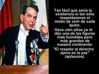 Tan fácil que sería la existencia si tan sólo respetásemos el modo de vivir de cada quien.   Hace cien años ya lo dijo una de las figuras más humildes pero más grandes de nuestro continente: "El respeto al derecho ajeno es la paz " (aplausos). 