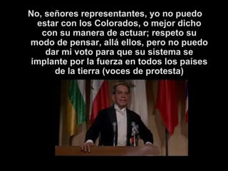 No, señores representantes, yo no puedo estar con los Colorados, o mejor dicho con su manera de actuar; respeto su modo de pensar, allá ellos, pero no puedo dar mi voto para que su sistema se implante por la fuerza en todos los países de la tierra (voces de protesta) 