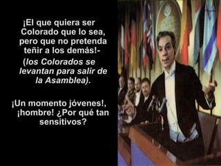 ¡El que quiera ser Colorado que lo sea, pero que no pretenda teñir a los demás!-  ( los Colorados se levantan para salir de la Asamblea). ¡Un momento jóvenes!, ¡hombre! ¿Por qué tan sensitivos? 