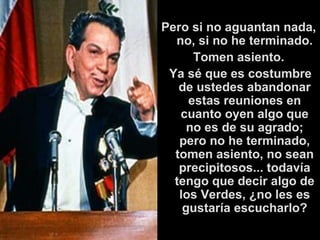 Pero si no aguantan nada, no, si no he terminado. Tomen asiento.   Ya sé que es costumbre de ustedes abandonar estas reuniones en cuanto oyen algo que no es de su agrado; pero no he terminado, tomen asiento, no sean precipitosos... todavía tengo que decir algo de los Verdes, ¿no les es gustaría escucharlo? 