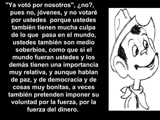 "Ya votó por nosotros", ¿no?,  pues no, jóvenes, y no votaré por ustedes  porque ustedes también tienen mucha culpa de lo que  pasa en el mundo, ustedes también son medio soberbios, como que si el mundo fueran ustedes y los demás tienen una importancia muy relativa, y aunque hablan de paz, y de democracia y de cosas muy bonitas, a veces también pretenden imponer su voluntad por la fuerza, por la fuerza del dinero.   