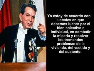 Yo estoy de acuerdo con ustedes en que debemos luchar por el bien colectivo e individual, en combatir la miseria y resolver los tremendos problemas de la vivienda, del vestido y del sustento.   