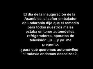   El día de la inauguración de la Asamblea, el señor embajador de Lodaronia dijo que el remedio para todos nuestros males estaba en tener automóviles, refrigeradores, aparatos de televisión; ju ... y yo  me pregunto: ¿para qué queremos automóviles si todavía andamos descalzos?,   