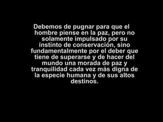 Debemos de pugnar para que el hombre piense en la paz, pero no solamente impulsado por su instinto de conservación, sino fundamentalmente por el deber que tiene de superarse y de hacer del mundo una morada de paz y tranquilidad cada vez más digna de la especie humana y de sus altos destinos. 
