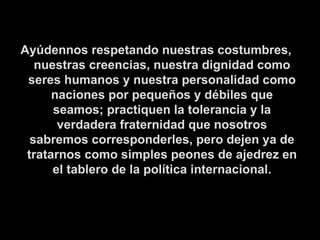 Ayúdennos respetando nuestras costumbres, nuestras creencias, nuestra dignidad como seres humanos y nuestra personalidad como naciones por pequeños y débiles que seamos; practiquen la tolerancia y la verdadera fraternidad que nosotros sabremos corresponderles, pero dejen ya de tratarnos como simples peones de ajedrez en el tablero de la política internacional. 