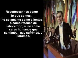   Reconózcannos como  lo que somos,  no solamente como clientes o como ratones de laboratorio, si no como seres humanos que sentimos,  que sufrimos, y lloramos. 
