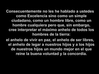   Consecuentemente no les he hablado a ustedes como Excelencia sino como un simple ciudadano, como un hombre libre, como un hombre cualquiera pero que, sin embargo, cree interpretar el máximo anhelo de todos los hombres de la tierra: el anhelo de vivir en paz, el anhelo de ser libres, el anhelo de legar a nuestros hijos y a los hijos de nuestros hijos un mundo mejor en el que reine la buena voluntad y la concordia. 
