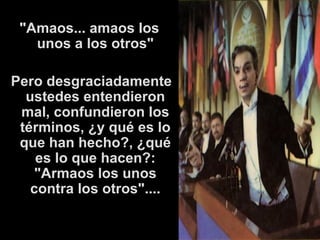 " Amaos... amaos los unos a los otros" Pero desgraciadamente ustedes entendieron mal, confundieron los términos, ¿y qué es lo que han hecho?, ¿qué es lo que hacen?: "Armaos los unos contra los otros".... 