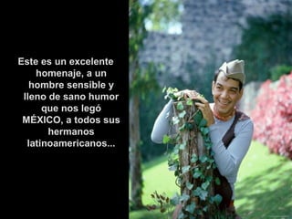 Este es un excelente homenaje, a un hombre sensible y lleno de sano humor que nos legó MÉXICO, a todos sus hermanos latinoamericanos... 