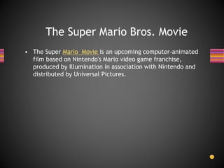 • The Super Mario Movie is an upcoming computer-animated
film based on Nintendo's Mario video game franchise,
produced by Illumination in association with Nintendo and
distributed by Universal Pictures.
The Super Mario Bros. Movie
 