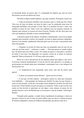 ser declarada dentro de poucos dias. É a integridade do Império que está em risco!
Precisamos nos unir em defesa da Coroa!
Ouviram-se alguns tímidos aplausos, que logo cessaram. Prosseguiu o porta-voz:
— Cada um precisará contribuir com um pouco, pois é a união que faz a força!
Para isso, de hoje em diante, um terço de tudo o que for produzido nesta terra, de
abençoada fertilidade, será enviado à Corte. Não só os produtos da terra, é claro, mas
também os frutos do mar. Todos vocês vão colaborar com esse pequeno aumento no
imposto, para reforçar os recursos do nosso Exército. Poderão, um dia, dizer para seus
netos que ajudaram a defender a nossa venerada Rainha!
A primeira reação foi de silêncio. Incrédulo e embasbacado, o povo levou alguns
segundos para assimilar a notícia. Em seguida, ouviram-se alguns protestos indignados.
Iniciou-se um tumulto, rapidamente silenciado pelo soar de um sino e uma postura mais
altiva dos guardas.
— Ninguém vai morrer de fome por doar um pouquinho mais do suor do seu
rosto por um bem maior! – continuou o orador. — Precisam pensar no mundo melhor
que vão deixar para seus filhos e netos. Em tempos de guerra, é necessário o sacrifício
de todos! E tem mais: Sua Majestade vos concede a honra de se alistar no Exército
imperial! Todos os homens de 15 a 45 anos estão convocados...
Desta vez o povo não precisou de um segundo sequer para digerir o que ouviu.
O alvoroço começou imediatamente. O soar do sino foi mais agressivo e os guardas se
posicionaram em atitude ainda mais intimidante, contrastando com o tom amigável da
fala do porta-voz:
— É compreensível essa inquietude, meus caros, mas não há motivo para
pânico!
— E quem vai sustentar nossas famílias? – gritou um dos ouvintes.
— É isso que vou lhes explicar – prosseguiu o porta-voz, antes que começasse
nova balbúrdia. — Será poupado um homem por família! Foi para isso que fizemos o
censo no mês passado. A lista dos convocados estará amanhã no escritório da sede local
do governo. Estará também na porta da igreja e no armazém. Todos os que tiverem seus
nomes na lista deverão se apresentar no cais daqui a uma semana, ao nascer do sol,
quando atracará o navio da Marinha que os levará para a zona de combate. Vida longa à
Rainha!
Protegido pelos guardas, o orador desceu rapidamente do palanque e entrou no
jipe que o levaria ao cais. O ronco do motor abafou, para seu alívio, a mistura de gritos
de homens indignados e choros de mulheres desesperadas que deixava atrás de si.
 