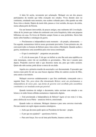 A ideia foi aceita, novamente por aclamação. Melaquir era um dos poucos
participantes da reunião que tinha avançado nos estudos. Viveu durante anos no
continente, estudando num mosteiro, mas acabou voltando para a ilha quando sua mãe
ficou viúva e doente. Depois da morte dela, passou a viver sozinho, da caça e da coleta,
numa cabana perto da floresta.
Era um homem introvertido, de poucos amigos, mas realmente útil à revolução.
Além de ler jornais que vinham do continente com certa frequência, tinha uma pequena
biblioteca em casa. Os livros de História sempre foram os seus preferidos. Havia lido
muito sobre batalhas e estratégias de guerra.
— Proclamemos a independência neste momento – ele propôs, solenemente. —
Em seguida, nomearemos Artévio nosso governante provisório. Como primeiro ato, ele
convocará todos os homens de Belezer para a luta contra a Metrópole. Quando acabar a
guerra, instalaremos uma assembleia para criar nossa constituição.
— O que é constituição? – perguntou um pescador.
— É a lei do nosso país. É ela que vai definir se esta ilha será uma república ou
uma monarquia, como vão ser escolhidos os governantes... Mas isso é assunto para
depois. Proponho escrever tudo o que dissemos numa ata, para que todos assinem.
Quem não sabe assinar, pode deixar a marca do seu dedo.
Aquela era a primeira reunião da associação a ser documentada. O pescador que
morava mais perto foi até sua casa buscar algumas folhas do caderno escolar do filho,
uma caneta e um tinteiro.
Melaquir escreveu cuidadosamente o que fora combinado, começando com a
seguinte frase: Nós, povo desta ilha denominada Belezer, neste ato proclamamos a
independência de nosso país, cuja forma de governo será escolhida pela assembleia
constituinte a ser instalada assim que possível.
Quando terminou de redigir o documento, todos ouviram com atenção a sua
leitura e só então foram colhidas assinaturas e impressões digitais.
— Está proclamada a Independência de Belezer! Agora só nos resta ir à luta,
para a defesa da nossa Pátria – anunciou Artévio, emocionado.
Quando todos se retiraram, Melaquir chamou-o para uma conversa reservada.
Deviam manter em sigilo alguns assuntos estratégicos.
— Acho que devemos pedir apoio ao Presidente do Kavatar – propôs.
— E por que nos ajudaria? – questionou Artévio.
— Para unir forças. Em vez de lutar pela Rainha, lutamos contra ela.
 