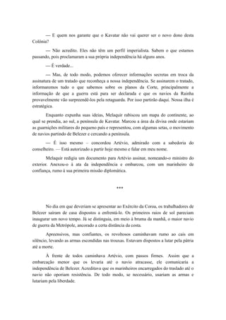— E quem nos garante que o Kavatar não vai querer ser o novo dono desta
Colônia?
— Não acredito. Eles não têm um perfil imperialista. Sabem o que estamos
passando, pois proclamaram a sua própria independência há alguns anos.
— É verdade...
— Mas, de todo modo, podemos oferecer informações secretas em troca da
assinatura de um tratado que reconheça a nossa independência. Se assinarem o tratado,
informaremos tudo o que sabemos sobre os planos da Corte, principalmente a
informação de que a guerra está para ser declarada e que os navios da Rainha
provavelmente vão surpreendê-los pela retaguarda. Por isso partirão daqui. Nossa ilha é
estratégica.
Enquanto expunha suas ideias, Melaquir rabiscou um mapa do continente, ao
qual se prendia, ao sul, a península de Kavatar. Marcou a área da divisa onde estariam
as guarnições militares do pequeno país e representou, com algumas setas, o movimento
de navios partindo de Belezer e cercando a península.
— É isso mesmo – concordou Artévio, admirado com a sabedoria do
conselheiro. — Está autorizado a partir hoje mesmo e falar em meu nome.
Melaquir redigiu um documento para Artévio assinar, nomeando-o ministro do
exterior. Anexou-o à ata da independência e embarcou, com um marinheiro de
confiança, rumo à sua primeira missão diplomática.
***
No dia em que deveriam se apresentar ao Exército da Coroa, os trabalhadores de
Belezer saíram de casa dispostos a enfrentá-lo. Os primeiros raios de sol pareciam
inaugurar um novo tempo. Já se distinguia, em meio à bruma da manhã, o maior navio
de guerra da Metrópole, ancorado a certa distância da costa.
Apreensivos, mas confiantes, os revoltosos caminhavam rumo ao cais em
silêncio, levando as armas escondidas nas trouxas. Estavam dispostos a lutar pela pátria
até a morte.
À frente de todos caminhava Artévio, com passos firmes. Assim que a
embarcação menor que os levaria até o navio atracasse, ele comunicaria a
independência de Belezer. Acreditava que os marinheiros encarregados do traslado até o
navio não oporiam resistência. De todo modo, se necessário, usariam as armas e
lutariam pela liberdade.
 