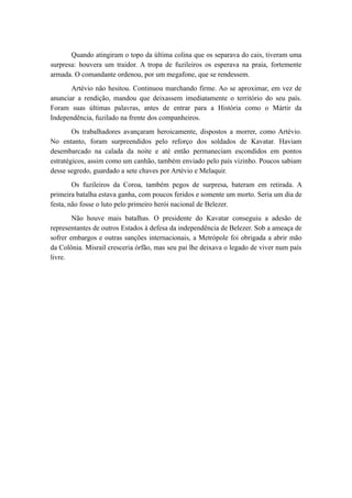 Quando atingiram o topo da última colina que os separava do cais, tiveram uma
surpresa: houvera um traidor. A tropa de fuzileiros os esperava na praia, fortemente
armada. O comandante ordenou, por um megafone, que se rendessem.
Artévio não hesitou. Continuou marchando firme. Ao se aproximar, em vez de
anunciar a rendição, mandou que deixassem imediatamente o território do seu país.
Foram suas últimas palavras, antes de entrar para a História como o Mártir da
Independência, fuzilado na frente dos companheiros.
Os trabalhadores avançaram heroicamente, dispostos a morrer, como Artévio.
No entanto, foram surpreendidos pelo reforço dos soldados de Kavatar. Haviam
desembarcado na calada da noite e até então permaneciam escondidos em pontos
estratégicos, assim como um canhão, também enviado pelo país vizinho. Poucos sabiam
desse segredo, guardado a sete chaves por Artévio e Melaquir.
Os fuzileiros da Coroa, também pegos de surpresa, bateram em retirada. A
primeira batalha estava ganha, com poucos feridos e somente um morto. Seria um dia de
festa, não fosse o luto pelo primeiro herói nacional de Belezer.
Não houve mais batalhas. O presidente do Kavatar conseguiu a adesão de
representantes de outros Estados à defesa da independência de Belezer. Sob a ameaça de
sofrer embargos e outras sanções internacionais, a Metrópole foi obrigada a abrir mão
da Colônia. Misrail cresceria órfão, mas seu pai lhe deixava o legado de viver num país
livre.
 