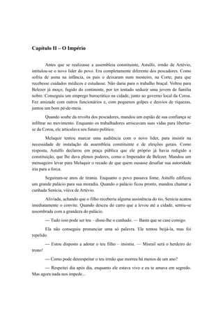 Capítulo II – O Império
Antes que se realizasse a assembleia constituinte, Astulfo, irmão de Artévio,
intitulou-se o novo líder do povo. Era completamente diferente dos pescadores. Como
sofria de asma na infância, os pais o deixaram num mosteiro, na Corte, para que
recebesse cuidados médicos e estudasse. Não daria para o trabalho braçal. Voltou para
Belezer já moço, fugido do continente, por ter tentado seduzir uma jovem de família
nobre. Conseguiu um emprego burocrático na cidade, junto ao governo local da Coroa.
Fez amizade com outros funcionários e, com pequenos golpes e desvios de riquezas,
juntou um bom pé-de-meia.
Quando soube da revolta dos pescadores, mandou um espião de sua confiança se
infiltrar no movimento. Enquanto os trabalhadores arriscavam suas vidas para libertar-
se da Coroa, ele articulava seu futuro político.
Melaquir tentou marcar uma audiência com o novo líder, para insistir na
necessidade de instalação da assembleia constituinte e de eleições gerais. Como
resposta, Astulfo declarou em praça pública que ele próprio já havia redigido a
constituição, que lhe dava plenos poderes, como o Imperador de Belezer. Mandou um
mensageiro levar para Melaquir o recado de que quem ousasse desafiar sua autoridade
iria para a forca.
Seguiram-se anos de tirania. Enquanto o povo passava fome, Astulfo edificou
um grande palácio para sua moradia. Quando o palácio ficou pronto, mandou chamar a
cunhada Senícia, viúva de Artévio.
Aliviada, achando que o filho receberia alguma assistência do tio, Senícia acatou
imediatamente o convite. Quando desceu do carro que a levou até a cidade, sentiu-se
assombrada com a grandeza do palácio.
— Tudo isso pode ser teu – disse-lhe o cunhado. — Basta que se case comigo.
Ela não conseguiu pronunciar uma só palavra. Ele tentou beijá-la, mas foi
repelido.
— Estou disposto a adotar o teu filho – insistiu. — Misrail será o herdeiro do
trono!
— Como pode desrespeitar o teu irmão que morreu há menos de um ano?
— Respeitei dia após dia, enquanto ele estava vivo e eu te amava em segredo.
Mas agora nada nos impede...
 