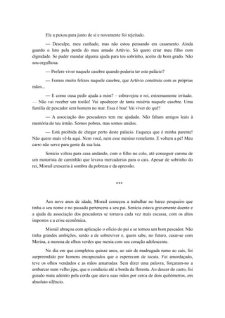 Ele a puxou para junto de si e novamente foi rejeitado.
— Desculpe, meu cunhado, mas não estou pensando em casamento. Ainda
guardo o luto pela perda do meu amado Artévio. Só quero criar meu filho com
dignidade. Se puder mandar alguma ajuda para teu sobrinho, aceito de bom grado. Não
sou orgulhosa.
— Prefere viver naquele casebre quando poderia ter este palácio?
— Fomos muito felizes naquele casebre, que Artévio construiu com as próprias
mãos...
— E como ousa pedir ajuda a mim? – esbravejou o rei, extremamente irritado.
— Não vai receber um tostão! Vai apodrecer de tanta miséria naquele casebre. Uma
família de pescador sem homem no mar. Essa é boa! Vai viver do quê?
— A associação dos pescadores tem me ajudado. Não faltam amigos leais à
memória do teu irmão. Somos pobres, mas somos unidos.
— Está proibida de chegar perto deste palácio. Esqueça que é minha parente!
Não quero mais vê-la aqui. Nem você, nem esse menino remelento. E voltem a pé! Meu
carro não serve para gente da sua laia.
Senícia voltou para casa andando, com o filho no colo, até conseguir carona de
um motorista de caminhão que levava mercadorias para o cais. Apesar de sobrinho do
rei, Misrail cresceria à sombra da pobreza e da opressão.
***
Aos nove anos de idade, Misrail começou a trabalhar no barco pesqueiro que
tinha o seu nome e no passado pertencera a seu pai. Senícia estava gravemente doente e
a ajuda da associação dos pescadores se tornava cada vez mais escassa, com os altos
impostos e a crise econômica.
Misrail abraçou com aplicação o ofício do pai e se tornou um bom pescador. Não
tinha grandes ambições, senão a de sobreviver e, quem sabe, no futuro, casar-se com
Merina, a morena de olhos verdes que mexia com seu coração adolescente.
No dia em que completou quinze anos, ao sair de madrugada rumo ao cais, foi
surpreendido por homens encapuzados que o esperavam de tocaia. Foi amordaçado,
teve os olhos vendados e as mãos amarradas. Sem dizer uma palavra, forçaram-no a
embarcar num velho jipe, que o conduziu até a borda da floresta. Ao descer do carro, foi
guiado mata adentro pela corda que atava suas mãos por cerca de dois quilômetros, em
absoluto silêncio.
 