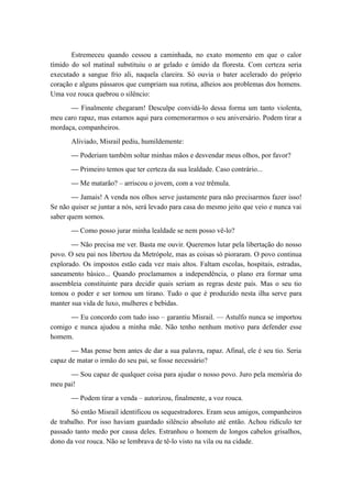 Estremeceu quando cessou a caminhada, no exato momento em que o calor
tímido do sol matinal substituiu o ar gelado e úmido da floresta. Com certeza seria
executado a sangue frio ali, naquela clareira. Só ouvia o bater acelerado do próprio
coração e alguns pássaros que cumpriam sua rotina, alheios aos problemas dos homens.
Uma voz rouca quebrou o silêncio:
— Finalmente chegaram! Desculpe convidá-lo dessa forma um tanto violenta,
meu caro rapaz, mas estamos aqui para comemorarmos o seu aniversário. Podem tirar a
mordaça, companheiros.
Aliviado, Misrail pediu, humildemente:
— Poderiam também soltar minhas mãos e desvendar meus olhos, por favor?
— Primeiro temos que ter certeza da sua lealdade. Caso contrário...
— Me matarão? – arriscou o jovem, com a voz trêmula.
— Jamais! A venda nos olhos serve justamente para não precisarmos fazer isso!
Se não quiser se juntar a nós, será levado para casa do mesmo jeito que veio e nunca vai
saber quem somos.
— Como posso jurar minha lealdade se nem posso vê-lo?
— Não precisa me ver. Basta me ouvir. Queremos lutar pela libertação do nosso
povo. O seu pai nos libertou da Metrópole, mas as coisas só pioraram. O povo continua
explorado. Os impostos estão cada vez mais altos. Faltam escolas, hospitais, estradas,
saneamento básico... Quando proclamamos a independência, o plano era formar uma
assembleia constituinte para decidir quais seriam as regras deste país. Mas o seu tio
tomou o poder e ser tornou um tirano. Tudo o que é produzido nesta ilha serve para
manter sua vida de luxo, mulheres e bebidas.
— Eu concordo com tudo isso – garantiu Misrail. — Astulfo nunca se importou
comigo e nunca ajudou a minha mãe. Não tenho nenhum motivo para defender esse
homem.
— Mas pense bem antes de dar a sua palavra, rapaz. Afinal, ele é seu tio. Seria
capaz de matar o irmão do seu pai, se fosse necessário?
— Sou capaz de qualquer coisa para ajudar o nosso povo. Juro pela memória do
meu pai!
— Podem tirar a venda – autorizou, finalmente, a voz rouca.
Só então Misrail identificou os sequestradores. Eram seus amigos, companheiros
de trabalho. Por isso haviam guardado silêncio absoluto até então. Achou ridículo ter
passado tanto medo por causa deles. Estranhou o homem de longos cabelos grisalhos,
dono da voz rouca. Não se lembrava de tê-lo visto na vila ou na cidade.
 