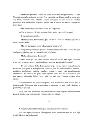 — Deixe-me apresentar – disse ele, como a adivinhar seu pensamento. — Sou
Melaquir, um velho amigo do seu pai. Vivo escondido na floresta, desde a última vez
que tentei comandar uma rebelião. Astulfo conseguiu sufocar todas as revoltas
populares. Mas agora vai ser diferente, porque você se tornou um homem e vai salvar
nosso povo!
— Mas não entendo nada dessas coisas. Só sei pescar!
— Não se preocupe! Serei o seu conselheiro, assim como fui do seu pai.
— E ele acabou morrendo...
— Morreu lutando, heroicamente, pelo seu povo. Todos nós estamos dispostos a
morrer, se preciso for.
— Mas por que eu preciso ser o líder que salvará o povo?
— Porque seu pai fez essa profecia há exatamente quinze anos, no dia em que
você nasceu. Por isso você se chama Misrail: o Salvador.
— Minha mãe nunca me disse isso!
— Deve temer que você tenha o mesmo fim que o seu pai. Mas agora a escolha
é sua: quer viver para sempre trabalhando para sustentar a opulência do seu tio?
— De jeito nenhum! Todos dizem que no tempo em que éramos uma colônia era
melhor do que agora. A Metrópole nos explorava, mas ao menos mandava médicos,
remédios, professoras, material escolar... Agora o povo está completamente
abandonado. Na verdade eu queria fazer alguma coisa, mas até a associação dos
pescadores o rei mandou fechar. E tem espiões por toda parte. Estamos todos de mãos
atadas.
— Então entende por que fui obrigado a usar de violência para trazê-lo para a
nossa reunião. Todos que aqui se encontram já passaram por este ritual e fizeram o
juramento de lealdade.
— Se essa foi a missão que meu pai me deixou, estou disposto a libertar nosso
povo da tirania. Lutarei até a morte – afirmou o jovem Misrail.
***
A essa altura, Misrail levantou-se da cama e interrompeu o filme:
— Aí está a prova de que eu fui um grande herói, assim como meu pai. Não fugi
à luta! Não temi a própria morte!
 