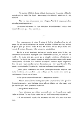 — Até aí, sim. A história da sua infância é comovente. E sua vida pública foi
muito bonita, no início. Mas depois... Vamos ao próximo capítulo, para refrescar a sua
memória.
— Não vou mais dar ouvidos a essas bobagens. Você é só um pesadelo. Isso
tudo não passa de alucinação...
Ele se deitou novamente e se virou para o lado. Mas não resistiu e voltou a olhar
para o telão, assim que o filme recomeçou.
***
Com o agravamento do estado de saúde de Senícia, Misrail resolveu não sair
para o mar, até que ela melhorasse. Os amigos, solidários, dividiam com ele o produto
da pesca, para que pudesse cuidar da mãe. Ela morreu em seus braços numa tarde
cinzenta de inverno, deixando-o órfão aos dezoito anos de idade.
Só não se sentiu totalmente sozinho no mundo porque tinha Merina, que
correspondia ao seu amor. Preocupada com o abatimento do noivo, ela aceitou o seu
pedido e foi morar com ele. Assim que a situação permitisse, oficializariam o
casamento. Ele sugeriu que usassem o quarto de Senícia e a autorizou a organizar a casa
como quisesse. Ela hesitou. Não seria falta de respeito? De modo algum, ele garantiu.
Seus pais com certeza os abençoariam. Desejariam que o novo casal fosse tão feliz
quanto eles, no passado. Ele partiu para o mar, deixando-a a arrumar o casebre.
Quando voltou, foi recebido com frieza. Merina parecia tensa e magoada. Após
muita insistência para descobrir o que a afligia, ela lhe mostrou uma caixa que
encontrara em cima do guarda-roupa.
— Por que mexeu nas minhas coisas? – perguntou, contrariado.
— Não era para eu fazer a mudança do quarto? Organizar tudo como quisesse?
Esvaziei os armários e aproveitei para limpar tudo. Aí dei com esta caixa e quis ver o
que continha, para poder guardar no lugar certo.
— Não podia ter aberto a caixa!
— Nunca ia imaginar que existisse um segredo entre nós. O que são esses papéis
cheios de códigos? Por que não me contou que está participando dessa seita secreta?
— É um movimento secreto, sim, mas não é uma seita. Não posso dizer mais
nada.
 