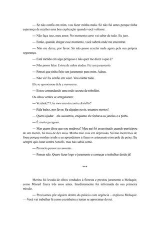 — Se não confia em mim, vou fazer minha mala. Só não fui antes porque tinha
esperança de receber uma boa explicação quando você voltasse.
— Não faça isso, meu amor. No momento certo vai saber de tudo. Eu juro.
— Então, quando chegar esse momento, você saberá onde me encontrar.
— Não me deixe, por favor. Só não posso revelar nada agora pela sua própria
segurança.
— Está metido em algo perigoso e não quer me dizer o que é?
— Não posso falar. Estou de mãos atadas. Fiz um juramento.
— Pensei que tinha feito um juramento para mim. Adeus.
— Não vá! Eu confio em você. Vou contar tudo.
Ele se aproximou dela e sussurrou:
— Estou comandando uma rede secreta de rebeldes.
Os olhos verdes se arregalaram:
— Verdade?! Um movimento contra Astulfo?
— Fale baixo, por favor. Se alguém ouvir, estamos mortos!
— Quero ajudar – ela sussurrou, enquanto ele fechava as janelas e a porta.
— É muito perigoso.
— Mas quem disse que sou medrosa? Meu pai foi assassinado quando participou
de um motim, há mais de dez anos. Minha mãe caiu em depressão. Só não morremos de
fome porque minhas irmãs e eu aprendemos a fazer os artesanato com pele de peixe. Eu
sempre quis lutar contra Astulfo, mas não sabia como.
— Prometo pensar no assunto...
— Pensar não. Quero fazer logo o juramento e começar a trabalhar desde já!
***
Merina foi levada de olhos vendados à floresta e prestou juramento a Melaquir,
como Misrail fizera três anos antes. Imediatamente foi informada da sua primeira
missão.
— Precisamos pôr alguém dentro do palácio com urgência – explicou Melaquir.
— Você vai trabalhar lá como cozinheira e tentar se aproximar do rei.
 