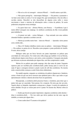 — Não sei se ela vai conseguir – retrucou Misrail. — Astulfo matou o pai dela...
— Não queira protegê-la – interrompeu Melaquir. — Ela prestou o juramento e
vai lutar como todos os outros. É só ter sangue frio, agir normalmente e ficar de olhos e
ouvidos atentos. Descobrir se eles desconfiam de alguma coisa sobre o nosso
movimento e trazer o máximo de informações sobre a rotina do palácio. Só assim
poderemos programar nossa estratégia.
— Eu quero fazer isso – afirmou Merina, com firmeza. — O problema é que é
muito difícil conseguir esse emprego. As melhores cozinheiras da ilha vivem pedindo
para trabalhar lá...
— Já pensei em tudo – cortou Melaquir. — Faça amizade com uma senhora
chamada Sindara e aprenda a cozinhar com ela.
— Merina já cozinha muito bem – interveio Misrail. — Aprendeu vários pratos
com a minha mãe...
— Mas a D. Sindara trabalhou muitos anos no palácio – interrompeu Melaquir.
— Ela conhece os gostos do rei. Descubra como preparar o prato preferido do Astulfo.
O resto, deixe comigo.
Melaquir sabia que em breve haveria um jantar importante no palácio para
convidados de vários países. Foi visitar uma velha amiga que também vivia na floresta,
conhecida por alguns como bruxa e, por outros, como curandeira. Conseguiu uma poção
que deixasse as pessoas adoentadas por alguns dias, sem lhes comprometer a saúde.
Merina foi ao palácio para pedir emprego, dois dias antes do jantar. Enquanto
esperava para ser recebida pela cozinheira-chefe, pediu licença para se servir de um
copo d’ água e conseguiu misturar a poção à jarra de café das cozinheiras. Na mesma
noite a maioria delas começou a sentir fortes dores abdominais.
Na manhã seguinte, enquanto as cozinheiras do palácio disputavam o banheiro,
correu o boato de que um navio trouxera uma epidemia para a ilha e que todos os que
apresentassem vômitos e diarreia deveriam ficar em quarentena.
Desesperada, a cozinheira-chefe procurou Fastor, o mordomo, para dizer que o
jantar teria que ser cancelado. Nem pensar, foi a resposta. Ela teria que dar um jeito.
Àquela altura os hóspedes importantes começavam a chegar. A notícia da epidemia já
estava abafada. Ela que se virasse para servir o jantar. No mesmo dia, Merina voltou ao
palácio.
— Soube que haverá um jantar importante e algumas cozinheiras estão doentes –
disse à cozinheira-chefe. — Por isso achei que talvez pudesse me dar uma vaga de
trabalho, ao menos por alguns dias...
— Como soube disso? É assunto só do palácio!
 