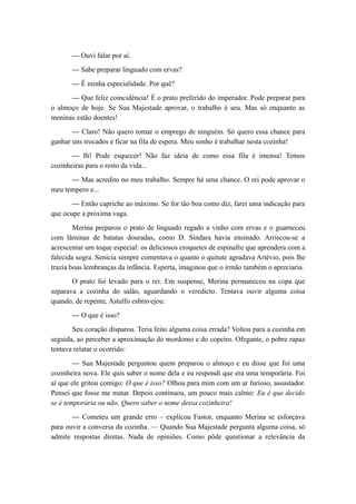 — Ouvi falar por aí.
— Sabe preparar linguado com ervas?
— É minha especialidade. Por quê?
— Que feliz coincidência! É o prato preferido do imperador. Pode preparar para
o almoço de hoje. Se Sua Majestade aprovar, o trabalho é seu. Mas só enquanto as
meninas estão doentes!
— Claro! Não quero tomar o emprego de ninguém. Só quero essa chance para
ganhar uns trocados e ficar na fila de espera. Meu sonho é trabalhar nesta cozinha!
— Ih! Pode esquecer! Não faz ideia de como essa fila é imensa! Temos
cozinheiras para o resto da vida...
— Mas acredito no meu trabalho. Sempre há uma chance. O rei pode aprovar o
meu tempero e...
— Então capriche ao máximo. Se for tão boa como diz, farei uma indicação para
que ocupe a próxima vaga.
Merina preparou o prato de linguado regado a vinho com ervas e o guarneceu
com lâminas de batatas douradas, como D. Sindara havia ensinado. Arriscou-se a
acrescentar um toque especial: os deliciosos croquetes de espinafre que aprendera com a
falecida sogra. Senícia sempre comentava o quanto o quitute agradava Artévio, pois lhe
trazia boas lembranças da infância. Esperta, imaginou que o irmão também o apreciaria.
O prato foi levado para o rei. Em suspense, Merina permaneceu na copa que
separava a cozinha do salão, aguardando o veredicto. Tentava ouvir alguma coisa
quando, de repente, Astulfo esbravejou:
— O que é isso?
Seu coração disparou. Teria feito alguma coisa errada? Voltou para a cozinha em
seguida, ao perceber a aproximação do mordomo e do copeiro. Ofegante, o pobre rapaz
tentava relatar o ocorrido:
— Sua Majestade perguntou quem preparou o almoço e eu disse que foi uma
cozinheira nova. Ele quis saber o nome dela e eu respondi que era uma temporária. Foi
aí que ele gritou comigo: O que é isso? Olhou para mim com um ar furioso, assustador.
Pensei que fosse me matar. Depois continuou, um pouco mais calmo: Eu é que decido
se é temporária ou não. Quero saber o nome dessa cozinheira!
— Cometeu um grande erro – explicou Fastor, enquanto Merina se esforçava
para ouvir a conversa da cozinha. — Quando Sua Majestade pergunta alguma coisa, só
admite respostas diretas. Nada de opiniões. Como pôde questionar a relevância da
 