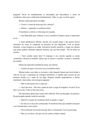 pergunta? Devia ter imediatamente se desculpado por desconhecer o nome da
cozinheira e dizer que o informaria imediatamente. Aliás, é o que vou fazer agora.
Merina voltou para perto do fogão.
— Como é o nome da moça que fez o almoço?
— Merina – respondeu a cozinheira-chefe.
O mordomo se retirou e voltou logo em seguida.
— Sua Majestade quer conhecer a nova cozinheira. Prepare-a para se apresentar
ao rei.
A chefe parabenizou Merina, deu-lhe um avental limpo e lhe passou breves
instruções de como se comportar na presença de Sua Majestade. Com as pernas
trêmulas, a moça dirigiu-se ao salão. Encontrou Astulfo satisfeito, a tragar um charuto
cujo preço poderia alimentar algumas famílias, por um bom tempo. Ele foi direto ao
assunto:
— Você cozinha muito bem! O emprego é seu, mesmo quando as outras
cozinheiras voltarem ao trabalho. Quero que as ensine a cozinhar e assuma o comando
da cozinha.
Diante da expressão incrédula da moça, ele reiterou:
— A partir de agora você será a nova cozinheira-chefe.
Merina tremia, sem saber se era maior o ódio daquele homem que havia tirado a
vida do seu pai, a esperança de conseguir derrubá-lo, o orgulho pelo sucesso da sua
primeira missão ou o medo de ser pega. Naquele instante preponderava o último
sentimento. Apavorada, mal conseguiu gaguejar:
— Mas eu não queria tirar o cargo da...
— Você não tirou. Não tem o poder de tirar o cargo de ninguém. Eu tirei! Só eu
dou e só eu tiro. E não se fala mais nisso.
Ela mal podia esperar para contar tudo a Misrail. Para sua decepção, ele pareceu-
lhe preocupado quando soube do ocorrido.
— Qual foi a reação da cozinheira-chefe ao perder o cargo?
— Eu não sei se ela já foi comunicada. O mordomo disse que amanhã começarei
a ser treinada para o novo posto.
— Provavelmente ela mesma terá que fazer o treinamento. Isso me preocupa.
— Mas eu vou dizer a ela que isso foi contra a minha vontade.
 