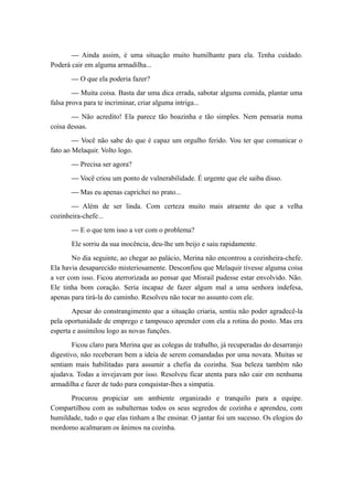 — Ainda assim, é uma situação muito humilhante para ela. Tenha cuidado.
Poderá cair em alguma armadilha...
— O que ela poderia fazer?
— Muita coisa. Basta dar uma dica errada, sabotar alguma comida, plantar uma
falsa prova para te incriminar, criar alguma intriga...
— Não acredito! Ela parece tão boazinha e tão simples. Nem pensaria numa
coisa dessas.
— Você não sabe do que é capaz um orgulho ferido. Vou ter que comunicar o
fato ao Melaquir. Volto logo.
— Precisa ser agora?
— Você criou um ponto de vulnerabilidade. É urgente que ele saiba disso.
— Mas eu apenas caprichei no prato...
— Além de ser linda. Com certeza muito mais atraente do que a velha
cozinheira-chefe...
— E o que tem isso a ver com o problema?
Ele sorriu da sua inocência, deu-lhe um beijo e saiu rapidamente.
No dia seguinte, ao chegar ao palácio, Merina não encontrou a cozinheira-chefe.
Ela havia desaparecido misteriosamente. Desconfiou que Melaquir tivesse alguma coisa
a ver com isso. Ficou aterrorizada ao pensar que Misrail pudesse estar envolvido. Não.
Ele tinha bom coração. Seria incapaz de fazer algum mal a uma senhora indefesa,
apenas para tirá-la do caminho. Resolveu não tocar no assunto com ele.
Apesar do constrangimento que a situação criaria, sentiu não poder agradecê-la
pela oportunidade de emprego e tampouco aprender com ela a rotina do posto. Mas era
esperta e assimilou logo as novas funções.
Ficou claro para Merina que as colegas de trabalho, já recuperadas do desarranjo
digestivo, não receberam bem a ideia de serem comandadas por uma novata. Muitas se
sentiam mais habilitadas para assumir a chefia da cozinha. Sua beleza também não
ajudava. Todas a invejavam por isso. Resolveu ficar atenta para não cair em nenhuma
armadilha e fazer de tudo para conquistar-lhes a simpatia.
Procurou propiciar um ambiente organizado e tranquilo para a equipe.
Compartilhou com as subalternas todos os seus segredos de cozinha e aprendeu, com
humildade, tudo o que elas tinham a lhe ensinar. O jantar foi um sucesso. Os elogios do
mordomo acalmaram os ânimos na cozinha.
 