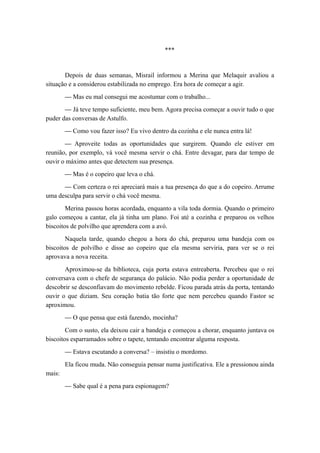 ***
Depois de duas semanas, Misrail informou a Merina que Melaquir avaliou a
situação e a considerou estabilizada no emprego. Era hora de começar a agir.
— Mas eu mal consegui me acostumar com o trabalho...
— Já teve tempo suficiente, meu bem. Agora precisa começar a ouvir tudo o que
puder das conversas de Astulfo.
— Como vou fazer isso? Eu vivo dentro da cozinha e ele nunca entra lá!
— Aproveite todas as oportunidades que surgirem. Quando ele estiver em
reunião, por exemplo, vá você mesma servir o chá. Entre devagar, para dar tempo de
ouvir o máximo antes que detectem sua presença.
— Mas é o copeiro que leva o chá.
— Com certeza o rei apreciará mais a tua presença do que a do copeiro. Arrume
uma desculpa para servir o chá você mesma.
Merina passou horas acordada, enquanto a vila toda dormia. Quando o primeiro
galo começou a cantar, ela já tinha um plano. Foi até a cozinha e preparou os velhos
biscoitos de polvilho que aprendera com a avó.
Naquela tarde, quando chegou a hora do chá, preparou uma bandeja com os
biscoitos de polvilho e disse ao copeiro que ela mesma serviria, para ver se o rei
aprovava a nova receita.
Aproximou-se da biblioteca, cuja porta estava entreaberta. Percebeu que o rei
conversava com o chefe de segurança do palácio. Não podia perder a oportunidade de
descobrir se desconfiavam do movimento rebelde. Ficou parada atrás da porta, tentando
ouvir o que diziam. Seu coração batia tão forte que nem percebeu quando Fastor se
aproximou.
— O que pensa que está fazendo, mocinha?
Com o susto, ela deixou cair a bandeja e começou a chorar, enquanto juntava os
biscoitos esparramados sobre o tapete, tentando encontrar alguma resposta.
— Estava escutando a conversa? – insistiu o mordomo.
Ela ficou muda. Não conseguia pensar numa justificativa. Ele a pressionou ainda
mais:
— Sabe qual é a pena para espionagem?
 