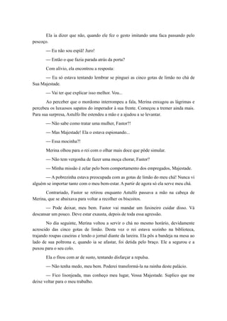 Ela ia dizer que não, quando ele fez o gesto imitando uma faca passando pelo
pescoço.
— Eu não sou espiã! Juro!
— Então o que fazia parada atrás da porta?
Com alívio, ela encontrou a resposta:
— Eu só estava tentando lembrar se pinguei as cinco gotas de limão no chá de
Sua Majestade.
— Vai ter que explicar isso melhor. Vou...
Ao perceber que o mordomo interrompeu a fala, Merina enxugou as lágrimas e
percebeu os luxuosos sapatos do imperador à sua frente. Começou a tremer ainda mais.
Para sua surpresa, Astulfo lhe estendeu a mão e a ajudou a se levantar.
— Não sabe como tratar uma mulher, Fastor?!
— Mas Majestade! Ela o estava espionando...
— Essa mocinha?!
Merina olhou para o rei com o olhar mais doce que pôde simular.
— Não tem vergonha de fazer uma moça chorar, Fastor?
— Minha missão é zelar pelo bom comportamento dos empregados, Majestade.
— A pobrezinha estava preocupada com as gotas de limão do meu chá! Nunca vi
alguém se importar tanto com o meu bem-estar. A partir de agora só ela serve meu chá.
Contrariado, Fastor se retirou enquanto Astulfo passava a mão na cabeça de
Merina, que se abaixava para voltar a recolher os biscoitos.
— Pode deixar, meu bem. Fastor vai mandar um faxineiro cuidar disso. Vá
descansar um pouco. Deve estar exausta, depois de toda essa agressão.
No dia seguinte, Merina voltou a servir o chá no mesmo horário, devidamente
acrescido das cinco gotas de limão. Desta vez o rei estava sozinho na biblioteca,
trajando roupas caseiras e lendo o jornal diante da lareira. Ela pôs a bandeja na mesa ao
lado de sua poltrona e, quando ia se afastar, foi detida pelo braço. Ele a segurou e a
puxou para o seu colo.
Ela o fitou com ar de susto, tentando disfarçar a repulsa.
— Não tenha medo, meu bem. Poderei transformá-la na rainha deste palácio.
— Fico lisonjeada, mas conheço meu lugar, Vossa Majestade. Suplico que me
deixe voltar para o meu trabalho.
 