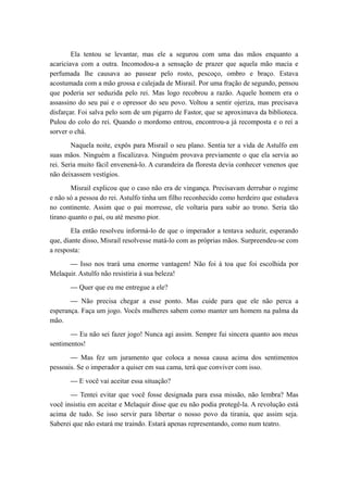 Ela tentou se levantar, mas ele a segurou com uma das mãos enquanto a
acariciava com a outra. Incomodou-a a sensação de prazer que aquela mão macia e
perfumada lhe causava ao passear pelo rosto, pescoço, ombro e braço. Estava
acostumada com a mão grossa e calejada de Misrail. Por uma fração de segundo, pensou
que poderia ser seduzida pelo rei. Mas logo recobrou a razão. Aquele homem era o
assassino do seu pai e o opressor do seu povo. Voltou a sentir ojeriza, mas precisava
disfarçar. Foi salva pelo som de um pigarro de Fastor, que se aproximava da biblioteca.
Pulou do colo do rei. Quando o mordomo entrou, encontrou-a já recomposta e o rei a
sorver o chá.
Naquela noite, expôs para Misrail o seu plano. Sentia ter a vida de Astulfo em
suas mãos. Ninguém a fiscalizava. Ninguém provava previamente o que ela servia ao
rei. Seria muito fácil envenená-lo. A curandeira da floresta devia conhecer venenos que
não deixassem vestígios.
Misrail explicou que o caso não era de vingança. Precisavam derrubar o regime
e não só a pessoa do rei. Astulfo tinha um filho reconhecido como herdeiro que estudava
no continente. Assim que o pai morresse, ele voltaria para subir ao trono. Seria tão
tirano quanto o pai, ou até mesmo pior.
Ela então resolveu informá-lo de que o imperador a tentava seduzir, esperando
que, diante disso, Misrail resolvesse matá-lo com as próprias mãos. Surpreendeu-se com
a resposta:
— Isso nos trará uma enorme vantagem! Não foi à toa que foi escolhida por
Melaquir. Astulfo não resistiria à sua beleza!
— Quer que eu me entregue a ele?
— Não precisa chegar a esse ponto. Mas cuide para que ele não perca a
esperança. Faça um jogo. Vocês mulheres sabem como manter um homem na palma da
mão.
— Eu não sei fazer jogo! Nunca agi assim. Sempre fui sincera quanto aos meus
sentimentos!
— Mas fez um juramento que coloca a nossa causa acima dos sentimentos
pessoais. Se o imperador a quiser em sua cama, terá que conviver com isso.
— E você vai aceitar essa situação?
— Tentei evitar que você fosse designada para essa missão, não lembra? Mas
você insistiu em aceitar e Melaquir disse que eu não podia protegê-la. A revolução está
acima de tudo. Se isso servir para libertar o nosso povo da tirania, que assim seja.
Saberei que não estará me traindo. Estará apenas representando, como num teatro.
 