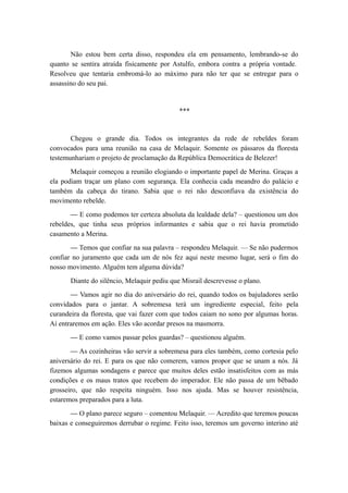 Não estou bem certa disso, respondeu ela em pensamento, lembrando-se do
quanto se sentira atraída fisicamente por Astulfo, embora contra a própria vontade.
Resolveu que tentaria embromá-lo ao máximo para não ter que se entregar para o
assassino do seu pai.
***
Chegou o grande dia. Todos os integrantes da rede de rebeldes foram
convocados para uma reunião na casa de Melaquir. Somente os pássaros da floresta
testemunhariam o projeto de proclamação da República Democrática de Belezer!
Melaquir começou a reunião elogiando o importante papel de Merina. Graças a
ela podiam traçar um plano com segurança. Ela conhecia cada meandro do palácio e
também da cabeça do tirano. Sabia que o rei não desconfiava da existência do
movimento rebelde.
— E como podemos ter certeza absoluta da lealdade dela? – questionou um dos
rebeldes, que tinha seus próprios informantes e sabia que o rei havia prometido
casamento a Merina.
— Temos que confiar na sua palavra – respondeu Melaquir. — Se não pudermos
confiar no juramento que cada um de nós fez aqui neste mesmo lugar, será o fim do
nosso movimento. Alguém tem alguma dúvida?
Diante do silêncio, Melaquir pediu que Misrail descrevesse o plano.
— Vamos agir no dia do aniversário do rei, quando todos os bajuladores serão
convidados para o jantar. A sobremesa terá um ingrediente especial, feito pela
curandeira da floresta, que vai fazer com que todos caiam no sono por algumas horas.
Aí entraremos em ação. Eles vão acordar presos na masmorra.
— E como vamos passar pelos guardas? – questionou alguém.
— As cozinheiras vão servir a sobremesa para eles também, como cortesia pelo
aniversário do rei. E para os que não comerem, vamos propor que se unam a nós. Já
fizemos algumas sondagens e parece que muitos deles estão insatisfeitos com as más
condições e os maus tratos que recebem do imperador. Ele não passa de um bêbado
grosseiro, que não respeita ninguém. Isso nos ajuda. Mas se houver resistência,
estaremos preparados para a luta.
— O plano parece seguro – comentou Melaquir. — Acredito que teremos poucas
baixas e conseguiremos derrubar o regime. Feito isso, teremos um governo interino até
 