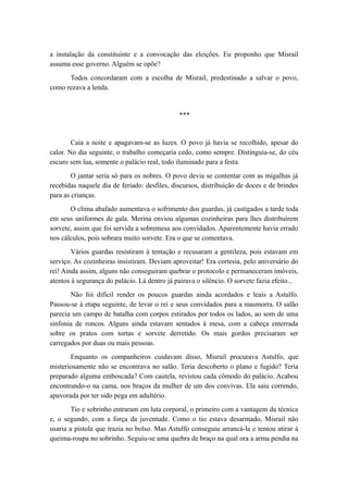 a instalação da constituinte e a convocação das eleições. Eu proponho que Misrail
assuma esse governo. Alguém se opõe?
Todos concordaram com a escolha de Misrail, predestinado a salvar o povo,
como rezava a lenda.
***
Caía a noite e apagavam-se as luzes. O povo já havia se recolhido, apesar do
calor. No dia seguinte, o trabalho começaria cedo, como sempre. Distinguia-se, do céu
escuro sem lua, somente o palácio real, todo iluminado para a festa.
O jantar seria só para os nobres. O povo devia se contentar com as migalhas já
recebidas naquele dia de feriado: desfiles, discursos, distribuição de doces e de brindes
para as crianças.
O clima abafado aumentava o sofrimento dos guardas, já castigados a tarde toda
em seus uniformes de gala. Merina enviou algumas cozinheiras para lhes distribuírem
sorvete, assim que foi servida a sobremesa aos convidados. Aparentemente havia errado
nos cálculos, pois sobrara muito sorvete. Era o que se comentava.
Vários guardas resistiram à tentação e recusaram a gentileza, pois estavam em
serviço. As cozinheiras insistiram. Deviam aproveitar! Era cortesia, pelo aniversário do
rei! Ainda assim, alguns não conseguiram quebrar o protocolo e permaneceram imóveis,
atentos à segurança do palácio. Lá dentro já pairava o silêncio. O sorvete fazia efeito...
Não foi difícil render os poucos guardas ainda acordados e leais a Astulfo.
Passou-se à etapa seguinte, de levar o rei e seus convidados para a masmorra. O salão
parecia um campo de batalha com corpos estirados por todos os lados, ao som de uma
sinfonia de roncos. Alguns ainda estavam sentados à mesa, com a cabeça enterrada
sobre os pratos com tortas e sorvete derretido. Os mais gordos precisaram ser
carregados por duas ou mais pessoas.
Enquanto os companheiros cuidavam disso, Misrail procurava Astulfo, que
misteriosamente não se encontrava no salão. Teria descoberto o plano e fugido? Teria
preparado alguma emboscada? Com cautela, revistou cada cômodo do palácio. Acabou
encontrando-o na cama, nos braços da mulher de um dos convivas. Ela saiu correndo,
apavorada por ter sido pega em adultério.
Tio e sobrinho entraram em luta corporal, o primeiro com a vantagem da técnica
e, o segundo, com a força da juventude. Como o tio estava desarmado, Misrail não
usaria a pistola que trazia no bolso. Mas Astulfo conseguiu arrancá-la e tentou atirar à
queima-roupa no sobrinho. Seguiu-se uma quebra de braço na qual ora a arma pendia na
 