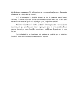 direção de um, ora de outro. No salão também se travou uma batalha, com a chegada de
uma facção do exército leal ao monarca.
— O rei está morto! – anunciou Misrail, do alto da escadaria, pondo fim ao
confronto. — Assim como meu pai proclamou a independência deste país, eu proclamo
a República de Belezer! Quem não se entregar agora, irá para a masmorra.
A maioria dos soldados se rendeu. Os demais foram capitulados e levados para a
masmorra, até que reconhecessem o novo regime, sob pena de serem exilados. Essas
mesmas alternativas eram oferecidas aos nobres, à medida que despertavam do sono
forçado.
Os revolucionários se instalaram nos quartos do palácio para o merecido
descanso. Muito trabalho os aguardava para o dia seguinte.
 