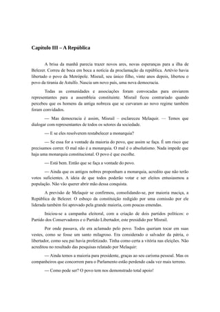 Capítulo III – A República
A brisa da manhã parecia trazer novos ares, novas esperanças para a ilha de
Belezer. Correu de boca em boca a notícia da proclamação da república. Artévio havia
libertado o povo da Metrópole. Misrail, seu único filho, vinte anos depois, libertou o
povo da tirania de Astulfo. Nascia um novo país, uma nova democracia.
Todas as comunidades e associações foram convocadas para enviarem
representantes para a assembleia constituinte. Misrail ficou contrariado quando
percebeu que os homens da antiga nobreza que se curvaram ao novo regime também
foram convidados.
— Mas democracia é assim, Misrail – esclareceu Melaquir. — Temos que
dialogar com representantes de todos os setores da sociedade.
— E se eles resolverem restabelecer a monarquia?
— Se essa for a vontade da maioria do povo, que assim se faça. É um risco que
precisamos correr. O mal não é a monarquia. O mal é o absolutismo. Nada impede que
haja uma monarquia constitucional. O povo é que escolhe.
— Está bem. Então que se faça a vontade do povo.
— Ainda que os antigos nobres proponham a monarquia, acredito que não terão
votos suficientes. A ideia de que todos poderão votar e ser eleitos entusiasmou a
população. Não vão querer abrir mão dessa conquista.
A previsão de Melaquir se confirmou, consolidando-se, por maioria maciça, a
República de Belezer. O esboço da constituição redigido por uma comissão por ele
liderada também foi aprovado pela grande maioria, com poucas emendas.
Iniciou-se a campanha eleitoral, com a criação de dois partidos políticos: o
Partido dos Conservadores e o Partido Libertador, este presidido por Misrail.
Por onde passava, ele era aclamado pelo povo. Todos queriam tocar em suas
vestes, como se fosse um santo milagroso. Era considerado o salvador da pátria, o
libertador, como seu pai havia profetizado. Tinha como certa a vitória nas eleições. Não
acreditou no resultado das pesquisas relatado por Melaquir:
— Ainda temos a maioria para presidente, graças ao seu carisma pessoal. Mas os
companheiros que concorrem para o Parlamento estão perdendo cada vez mais terreno.
— Como pode ser? O povo tem nos demonstrado total apoio!
 