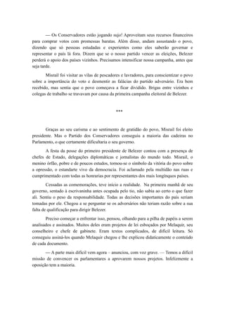 — Os Conservadores estão jogando sujo! Aproveitam seus recursos financeiros
para comprar votos com promessas baratas. Além disso, andam assustando o povo,
dizendo que só pessoas estudadas e experientes como eles saberão governar e
representar o país lá fora. Dizem que se o nosso partido vencer as eleições, Belezer
perderá o apoio dos países vizinhos. Precisamos intensificar nossa campanha, antes que
seja tarde.
Misrail foi visitar as vilas de pescadores e lavradores, para conscientizar o povo
sobre a importância do voto e desmentir as falácias do partido adversário. Era bem
recebido, mas sentia que o povo começava a ficar dividido. Brigas entre vizinhos e
colegas de trabalho se travavam por causa da primeira campanha eleitoral de Belezer.
***
Graças ao seu carisma e ao sentimento de gratidão do povo, Misrail foi eleito
presidente. Mas o Partido dos Conservadores conseguiu a maioria das cadeiras no
Parlamento, o que certamente dificultaria o seu governo.
A festa da posse do primeiro presidente de Belezer contou com a presença de
chefes de Estado, delegações diplomáticas e jornalistas do mundo todo. Misrail, o
menino órfão, pobre e de poucos estudos, tornou-se o símbolo da vitória do povo sobre
a opressão, o estandarte vivo da democracia. Foi aclamado pela multidão nas ruas e
cumprimentado com todas as honrarias por representantes dos mais longínquos países.
Cessadas as comemorações, teve início a realidade. Na primeira manhã de seu
governo, sentado à escrivaninha antes ocupada pelo tio, não sabia ao certo o que fazer
ali. Sentiu o peso da responsabilidade. Todas as decisões importantes do país seriam
tomadas por ele. Chegou a se perguntar se os adversários não teriam razão sobre a sua
falta de qualificação para dirigir Belezer.
Preciso começar a enfrentar isso, pensou, olhando para a pilha de papéis a serem
analisados e assinados. Muitos deles eram projetos de lei esboçados por Melaquir, seu
conselheiro e chefe de gabinete. Eram textos complicados, de difícil leitura. Só
conseguiu assiná-los quando Melaquir chegou e lhe explicou didaticamente o conteúdo
de cada documento.
— A parte mais difícil vem agora – anunciou, com voz grave. — Temos a difícil
missão de convencer os parlamentares a aprovarem nossos projetos. Infelizmente a
oposição tem a maioria.
 