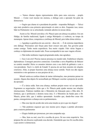 — Vamos chamar alguns representantes deles para uma conversa – propôs
Misrail. — Como você mesmo me ensinou, o diálogo com a oposição faz parte da
democracia.
— Sugiro que chame só o presidente do partido – respondeu Melaquir. — Talvez
seja mais produtiva essa primeira aproximação só entre os dois. Enquanto isso, nosso
líder no Parlamento vai se articulando, tentando adesões às nossas ideias.
Assim se fez. Misrail convidou o Sr. Pláucio para um almoço no palácio. Era um
fidalgo, de família tradicional, ligado à antiga Metrópole e à nobreza, no tempo da
monarquia. Apesar disso, conquistou a confiança de Misrail, pois tinha ótima retórica.
— Agradeço a gentileza do seu convite – disse ele. — É de extrema importância
este diálogo. Precisamos unir forças para fazer crescer este país. Seu governo pode
contar comigo. Tenho muita experiência. Sou muito viajado. Falo várias línguas e
conheço os diplomatas do mundo todo. Posso acompanhá-lo nas suas viagens oficiais.
— Não tenho nenhuma viagem programada ainda, mas agradeço.
— Isso é um erro! Precisa marcar presença no mundo todo. Estabelecer relações
diplomáticas. Conseguir parceiros comerciais. Consolidar a nova República de Belezer
no cenário mundial. Deixe os assuntos internos com o seu chefe de gabinete e com o
vice-presidente. Você é o chefe de Estado! E precisa de um bom ministro de relações
exteriores. Aliás, ia propor fazermos uma aliança nesse sentido. Vocês nos dão alguns
ministérios e nós apoiamos os seus projetos de lei...
Misrail sentiu-se confuso diante de tantas informações, mas prometeu pensar no
assunto. Alguns dias depois foi aconselhado por Melaquir a aceitar a proposta de acordo
da oposição:
— É a única saída. Sem essa aliança, nenhum projeto nosso vai ser aprovado.
Esgotamos as negociações. Acho que o Sr. Pláucio pode ajudar mesmo nas relações
internacionais. Podemos também dar o Ministério da Educação para a filha dele, D.
Entrácia, que é professora e doutora nessa área. E o Ministério da Saúde para o Dr.
Mauris, primo dele, que é médico aposentado. Acredito que, dando-lhes essas três
pastas, conseguiremos a aliança com os parlamentares.
— Mas esse tipo de acordo não seria uma traição ao povo que me elegeu?
— Não podemos esquecer que esse mesmo povo elegeu o partido adversário
para a maioria parlamentar.
— Elegeu iludido por promessas, por uma campanha suja.
— Mas, bem ou mal, essa foi a escolha do povo. Só nos resta respeitá-la. Vou
preparar-lhe um discurso explicando essa decisão. Entenderão que isso foi escolha deles
e que assim é a democracia.
 