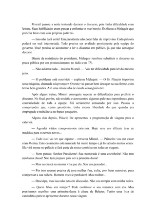 Misrail passou a noite tentando decorar o discurso, pois tinha dificuldade com
leitura. Suas habilidades eram pescar e enfrentar o mar bravio. Explicou a Melaquir que
preferia falar com suas próprias palavras.
— Isso não dará certo! Um presidente não pode falar de improviso. Cada palavra
poderá ser mal interpretada. Tudo precisa ser avaliado previamente pela equipe do
governo. Você precisa se acostumar a ler o discurso em público, já que não consegue
decorar.
Diante da resistência do presidente, Melaquir resolveu substituir o discurso na
praça pública por um pronunciamento no rádio e na TV.
— Não adianta nada – insistiu Misrail. — Vou ter dificuldade para ler do mesmo
jeito.
— O problema está resolvido – explicou Melaquir. — O Sr. Pláucio importou
uma máquina, chamada teleprompter. O texto vai passar bem devagar na sua frente, com
letras bem grandes. Até uma criancinha de escola conseguiria ler.
Após algum treino, Misrail conseguiu superar as dificuldades para proferir o
discurso. No final, porém, não resistiu e acrescentou algumas palavras espontâneas, para
contrariedade de toda a equipe. Foi seriamente censurado por isso. Passou a
compreender que, como presidente, tinha menos liberdade do que quando era
empregado e trabalhava no barco pesqueiro.
Alguns dias depois, Pláucio lhe apresentou a programação de viagens para o
exterior.
— Agendei vários compromissos externos. Hoje vem um alfaiate tirar as
medidas para os ternos novos...
— Tudo isso vai ter que esperar – retrucou Misrail. — Primeiro vou me casar
com Merina. Este casamento está marcado há muito tempo e já foi adiado muitas vezes.
Ela virá morar no palácio e fará parte da nossa comitiva em todas as viagens.
— Nem pensar, Senhor Presidente! Sua namorada é uma cozinheira! Não tem
nenhuma classe! Não tem preparo para ser a primeira-dama!
— Mas eu cresci na mesma vila que ela. Sou um pescador...
— Por isso mesmo precisa de uma mulher fina, culta, com boas maneiras, para
compensar a sua rudeza. Homem tosco é perdoável. Mas mulher...
— Desculpe, mas isso não está em discussão. Não vou romper com minha noiva.
— Quem falou em romper? Pode continuar o seu romance com ela. Mas
precisamos escolher uma primeira-dama à altura de Belezer. Tenho uma lista de
candidatas para te apresentar durante nossa viagem.
 