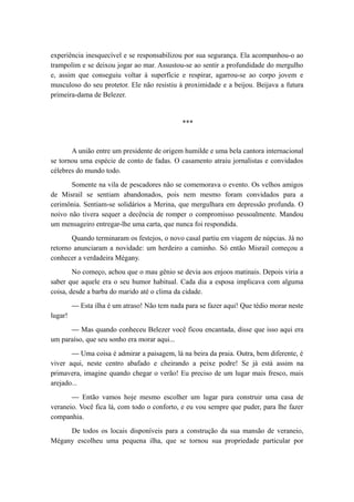 experiência inesquecível e se responsabilizou por sua segurança. Ela acompanhou-o ao
trampolim e se deixou jogar ao mar. Assustou-se ao sentir a profundidade do mergulho
e, assim que conseguiu voltar à superfície e respirar, agarrou-se ao corpo jovem e
musculoso do seu protetor. Ele não resistiu à proximidade e a beijou. Beijava a futura
primeira-dama de Belezer.
***
A união entre um presidente de origem humilde e uma bela cantora internacional
se tornou uma espécie de conto de fadas. O casamento atraiu jornalistas e convidados
célebres do mundo todo.
Somente na vila de pescadores não se comemorava o evento. Os velhos amigos
de Misrail se sentiam abandonados, pois nem mesmo foram convidados para a
cerimônia. Sentiam-se solidários a Merina, que mergulhara em depressão profunda. O
noivo não tivera sequer a decência de romper o compromisso pessoalmente. Mandou
um mensageiro entregar-lhe uma carta, que nunca foi respondida.
Quando terminaram os festejos, o novo casal partiu em viagem de núpcias. Já no
retorno anunciaram a novidade: um herdeiro a caminho. Só então Misrail começou a
conhecer a verdadeira Mégany.
No começo, achou que o mau gênio se devia aos enjoos matinais. Depois viria a
saber que aquele era o seu humor habitual. Cada dia a esposa implicava com alguma
coisa, desde a barba do marido até o clima da cidade.
— Esta ilha é um atraso! Não tem nada para se fazer aqui! Que tédio morar neste
lugar!
— Mas quando conheceu Belezer você ficou encantada, disse que isso aqui era
um paraíso, que seu sonho era morar aqui...
— Uma coisa é admirar a paisagem, lá na beira da praia. Outra, bem diferente, é
viver aqui, neste centro abafado e cheirando a peixe podre! Se já está assim na
primavera, imagine quando chegar o verão! Eu preciso de um lugar mais fresco, mais
arejado...
— Então vamos hoje mesmo escolher um lugar para construir uma casa de
veraneio. Você fica lá, com todo o conforto, e eu vou sempre que puder, para lhe fazer
companhia.
De todos os locais disponíveis para a construção da sua mansão de veraneio,
Mégany escolheu uma pequena ilha, que se tornou sua propriedade particular por
 