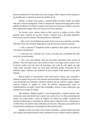 decreto presidencial. Só lá poderia criar com sossego o filho, longe do cheiro de pesca e
da gentalha que se espremia na praia nas manhãs de sol.
Quando a mansão ficou pronta, a primeira-dama convidou artistas do mundo
todo para a festa de inauguração. Todas as despesas de viagem foram pagas pelos cofres
públicos de Belezer. Fez Misrail comprar uma lancha nova, para seu traslado, e um iate,
para viagens mais longas, tudo com recursos do tesouro nacional.
No inverno, como ventava muito na ilha, resolveu se mudar, já com o filho
pequeno, para o palácio do governo. Passou a implicar com a decoração palaciana.
Precisava de uma boa reforma. Misrail ponderava, inutilmente:
— Mas o povo já está falando que gastei muito com os seus caprichos, meu bem.
Não posso ficar com má fama! Daqui pouco mais de dois anos vamos ter eleições...
— Não é capricho! É importante mudar a aparência deste palácio, do ponto de
vista político-institucional.
— Acho que isso é capricho sim. O povo vai achar que o presidente não sabe
dizer não à primeira-dama...
— Sei o que estou falando. Meu pai tem muita experiência nesse mundo da
política. Você não reparou que o povo ainda se refere a este lugar como o palácio real?
É preciso acabar com esse ranço da monarquia, que exala de cada tapete, de cada
cortina deste mausoléu. Quero me livrar desta atmosfera pesada. Precisamos de um
ambiente alegre, moderno, que simbolize os novos tempos. Pode apostar no que estou
dizendo...
Misrail acabou se convencendo e deu carta branca à esposa, para comandar a
reforma no palácio do governo. Ela contratou uma decoradora estrangeira que alterou as
cores das paredes dos cômodos e substituiu todos os móveis, cortinas e tapetes. Depois
resolveu ampliar os jardins ao redor do edifício, desapropriando todos os
estabelecimentos da região. Foram todos derrubados, mesmo os mais tradicionais, que
remontavam ao tempo da colônia.
Não satisfeita, Mégany ampliou a área desapropriada e mandou demolir mais
construções, para transformar toda a região num centro cívico. A velha pavimentação de
pedras, que existia desde o início do império, foi coberta por asfalto. Contratou um
arquiteto moderno para a construção de edifícios para a Suprema Corte, o Parlamento e
os Ministérios. Os prédios foram edificados em torno da velha praça, que ganhou nova
ornamentação, assinada por um paisagista de fama internacional.
Quando as obras do centro cívico foram concluídas, a primeira-dama percebeu
que o palácio presidencial parecia menos oponente do que os demais edifícios públicos.
 