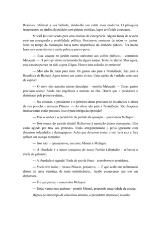Resolveu reformar a sua fachada, dando-lhe um estilo mais moderno. O paisagista
incrementou os jardins do palácio com plantas exóticas, lagos artificiais e cascatas.
Misrail foi convocado para uma reunião de emergência. Alguns focos de revolta
estavam ameaçando a estabilidade política. Ouviam-se protestos de todos os cantos.
Nem no tempo da monarquia havia tanto desperdício do dinheiro público. Era muito
luxo para o presidente e muita pobreza para o povo.
— Essa cascata no jardim custou caríssimo aos cofres públicos – comentou
Melaquir. — O povo já vinha reclamando há algum tempo. Tentei te alertar. Mas agora,
essa cascata parece ter sido a gota d’água. Houve uma eclosão de protestos!
— Mas não fiz nada para mim. Os gastos são para a Presidência. São para a
República de Belezer. Agora temos um centro cívico. Uma capital de verdade, com cara
de capital!
— O povo não acredita nessas desculpas – insistiu Melaquir. — Esses gastos
precisam acabar. Ainda não engoliram a mansão na ilha. Dizem que o presidente é
dominado pela primeira-dama...
— Na verdade, o presidente e a primeira-dama precisam de instalações à altura
da sua posição – retrucou Pláucio. — As obras são para a Presidência. São despesas
institucionais e não pessoais. Isso é pura intriga da oposição!
— Mas o senhor é o presidente do partido da oposição – questionou Melaquir.
— Nós somos do partido aliado! Refiro-me à oposição desses comunistas. Eles
estão agindo por trás dos protestos. Estão arregimentando o povo ignorante com
discursos infundados e demagógicos. Acho que devemos cortar o mal pela raiz e lhes
aplicar um castigo exemplar.
— Isso não! – opuseram-se, em coro, Misrail e Melaquir.
— A liberdade é a maior conquista do nosso Partido Libertador – reforçou o
chefe de gabinete.
— A liberdade é sagrada! Nada de uso de força – corroborou o presidente.
— Vocês têm razão – recuou Pláucio, pensativo. — É que acabo me inflamando
diante de tanta injustiça, de tanta maledicência... Acabo esquecendo que sou um
diplomata.
— É o que parece – concordou Melaquir.
— Então vamos nos acalmar – propôs Misrail, propondo uma rodada de uísque.
Depois de um tempo de conversas amenas, o presidente retomou o assunto:
 