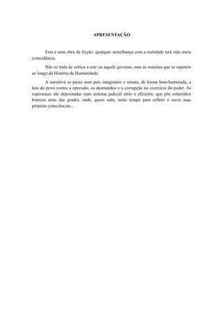 APRESENTAÇÃO
Esta é uma obra de ficção: qualquer semelhança com a realidade terá sido mera
coincidência.
Não se trata de crítica a este ou àquele governo, mas às mazelas que se repetem
ao longo da História da Humanidade.
A narrativa se passa num país imaginário e retrata, de forma bem-humorada, a
luta do povo contra a opressão, os desmandos e a corrupção no exercício do poder. As
esperanças são depositadas num sistema judicial sério e eficiente, que põe colarinhos
brancos atrás das grades, onde, quem sabe, terão tempo para refletir e ouvir suas
próprias consciências...
 