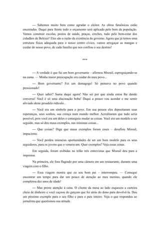 — Sabemos muito bem como agradar o eleitor. As obras faraônicas estão
encerradas. Daqui para frente todo o orçamento será aplicado pelo bem da população.
Vamos construir escolas, postos de saúde, praças, creches, tudo pelo bem-estar dos
cidadãos de Belezer! Eles são a razão da existência do governo. Agora que já temos uma
estrutura física adequada para o nosso centro cívico, vamos arregaçar as mangas e
cuidar do nosso povo, de cada família que nos confiou o seu destino!
***
— A verdade é que fui um bom governante – afirmou Misrail, espreguiçando-se
na cama. — Minha maior preocupação era cuidar do meu povo...
— Bom governante? Foi um demagogo! Só pensava no povo quando
pressionado!
— Quer saber? Suma daqui agora! Não sei por que ainda estou lhe dando
conversa! Você é só uma alucinação boba! Daqui a pouco vou acordar e me sentir
aliviado deste pesadelo ridículo...
— Você era um símbolo para o povo. Em sua pessoa eles depositaram suas
esperanças, seus sonhos, sua crença num mundo melhor. Acreditaram que tudo seria
possível, pois você era um deles e conseguiu mudar as coisas. Você era um modelo a ser
seguido, mas só deu maus exemplos, nas mínimas coisas...
— Que coisas? Diga que maus exemplos foram esses – desafiou Misrail,
impaciente.
— Você perdeu inúmeras oportunidades de ser um bom modelo para os seus
seguidores, para os jovens que o veneravam. Quer exemplos? Veja essas cenas.
Em seguida, foram exibidas no telão três entrevistas que Misrail deu para a
imprensa.
Na primeira, ele fora flagrado por uma câmera em um restaurante, durante uma
viagem com o filho.
— Essa viagem mostra que eu sou bom pai – interrompeu. — Consegui
encontrar um tempo para dar um pouco de atenção ao meu menino, quando ele
completou dez anos de idade!
— Mas preste atenção à cena. O cliente da mesa ao lado esqueceu a carteira
cheia de dinheiro e você caçoou do garçom que foi atrás do dono para devolvê-la. Deu
um péssimo exemplo para o seu filho e para o país inteiro. Veja o que respondeu ao
jornalista que questionou sua atitude.
 